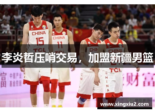 李炎哲压哨交易，加盟新疆男篮